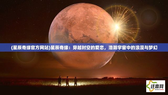 (星辰奇缘官方网站)星辰奇缘：穿越时空的爱恋，浩瀚宇宙中的浪漫与梦幻