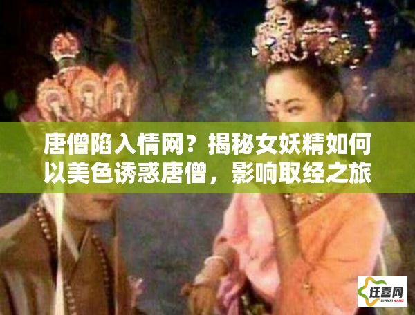 唐僧陷入情网？揭秘女妖精如何以美色诱惑唐僧，影响取经之旅的深度解析