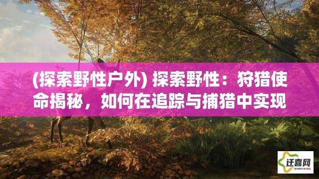 (探索野性户外) 探索野性：狩猎使命揭秘，如何在追踪与捕猎中实现人与自然的和谐共处？完全解读。