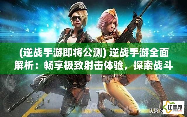 (逆战手游即将公测) 逆战手游全面解析：畅享极致射击体验，探索战斗技巧与策略升级要点！游戏界面优化亮点全揭秘。