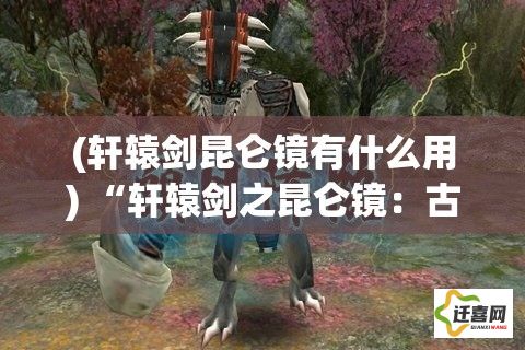 (轩辕剑昆仑镜有什么用) “轩辕剑之昆仑镜：古代传奇再探，揭秘神秘昆仑之力影响的传奇历程”